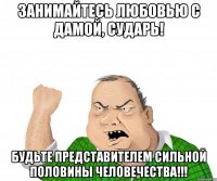 занимайтесь любовью с дамой, сударь! будьте представителем сильной половины человечества!!!