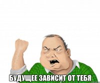  будущее зависит от тебя