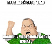 предлагай свою тему иванычу уже голова болит думать