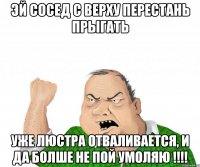 эй сосед с верху перестань прыгать уже люстра отваливается, и да болше не пой умоляю !!!