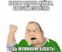 хватит пороть хуйню, отвечай серьёзно будь мужиком, блеать!