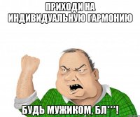 приходи на индивидуальную гармонию будь мужиком, бл***!