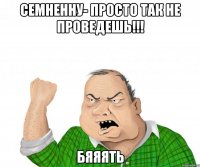 семненну- просто так не проведешь!!! бяяять