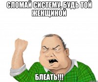 сломай систему, будь той женщиной блеать!!!