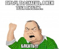 гурыч, ты знаешь, я жеж тебя люблю... блеать!!!