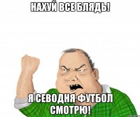 нахуй все блядь! я севодня футбол смотрю!