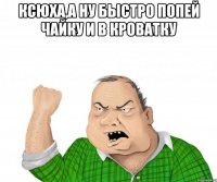 Ксюха,а ну быстро попей чайку и в кроватку 