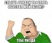 СЛЫШЬ ГОНДОН ты опять обосрал мой газон!? ТЕБЕ ПИЗДА