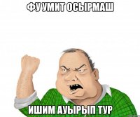 фу умит осырмаш ишим ауырып тур