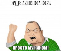 Будь мужиком Юра просто мужиком!