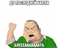 до последней капли блеееааааааать