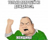 только попробуй не дождаться, женщина!