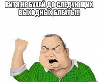 витя,не бухай до следующих выходных,блеать!!! 