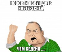 новости обсуждать инетересней, чем Седеня .....