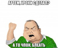 Артем, уроки сделал? А то чпок, блеать