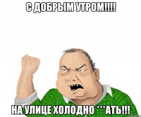 С добрым утром!!!! На улице холодно ***ать!!!