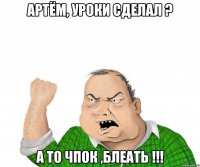 АРТЁМ, УРОКИ СДЕЛАЛ ? А ТО ЧПОК ,БЛЕАТЬ !!!