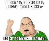 Вычитать, высмотреть, выслушать весь инет- вот эт по мужски, блеать!