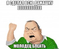 я сделал всю дамашку еееееееееееее молодец блеать