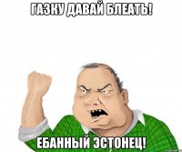 газку давай блеать! ебанный эстонец!