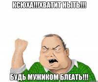 КСЮХА!!!ХВАТИТ НЫТЬ!!! БУДЬ МУЖИКОМ БЛЕАТЬ!!!