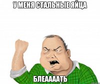 У меня стальные яйца Блеаааать