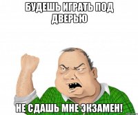 будешь играть под дверью не сдашь мне экзамен!