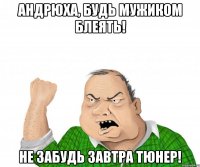 Андрюха, будь мужиком блеять! Не забудь завтра тюнер!