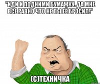 "Иди и подними бумажку. Да мне все равно что не ты её бросил!" (С)Техничка