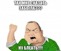 Так мне сказать забыла??? Ну блеать!!!!