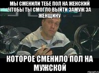 мы сменили тебе пол на женский чтобы ты смогло выйти замуж за женщину которое сменило пол на мужской