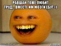 равшан тоже любит труд....вместе им мозги ебут=) 