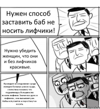 Нужен способ заставить баб не носить лифчики! Нужно убедить женщин, что они и без лифчиков красивые. Проведите исследование среди женщин больных раком груди, статистика покажет, что подавляющее большинство носили лифчики. Значит все дело в лифчиках, они вызывают рак. Бабы испугаются и перестанут их носить.