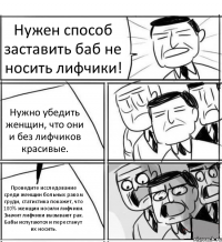 Нужен способ заставить баб не носить лифчики! Нужно убедить женщин, что они и без лифчиков красивые. Проведите исследование среди женщин больных раком груди, статистика покажет, что 100% женщин носили лифчики. Значит лифчики вызывают рак. Бабы испугаются и перестанут их носить.