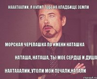 Нааатаалии, я купил тебе на кладбище земли Морская черепашка по имени Наташка Наташа, Наташа, ты мое сердце и душа Наатааалии, утоли мои печали,Натали