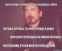 Нааатаалии, я купил тебе на кладбище земли Наташа, Наташа, ты мое сердце и душа Морская черепашка по имени Наташка Наатааалии, утоли мои печали,Натали