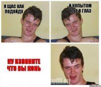я щас как подойду и копытом тебе в глаз ну извините что вы конь