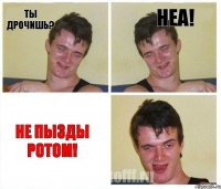 ты дрочишь? неа! не пызды ротом!