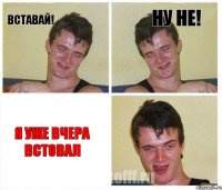Вставай! Ну не! Я уже вчера встовал