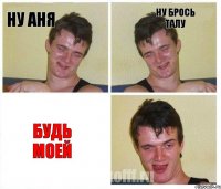 ну аня ну брось талу БУДЬ МОЕЙ