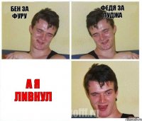 Бен за фуру Федя за пуджа А я ливнул