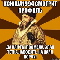 ксюша1994 смотрит профиль да как ты посмела, злая тетка,наводить на царя порчу!