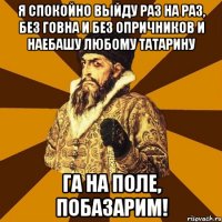 я спокойно выйду раз на раз, без говна и без опричников и наебашу любому татарину га на поле, побазарим!