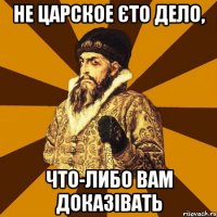 не царское єто дело, что-либо вам доказівать