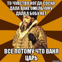 То чувство когда соска дала ване омельчуку дала,а бобу нет Все потому что ваня царь