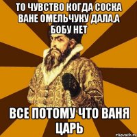 То чувство когда соска ване омельчуку дала,а бобу нет Все потому что ваня царь