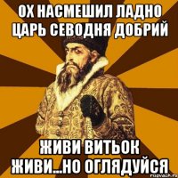 ох насмешил ладно царь севодня добрий живи витьок живи...но оглядуйся