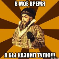 В моё время Я БЫ КАЗНИЛ ТУЛЮ!!!