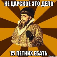 НЕ царское это дело 15 летних ебать