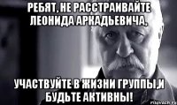 ребят, не расстраивайте леонида аркадьевича, участвуйте в жизни группы,и будьте активны!